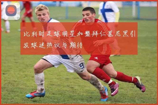 比利时足球明星加盟拜仁慕尼黑引发球迷热议与期待