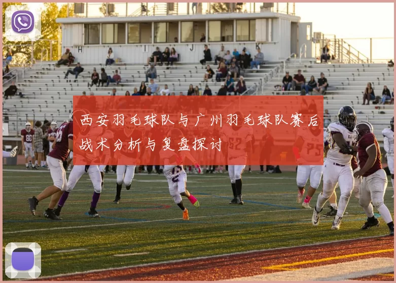 西安羽毛球队与广州羽毛球队赛后战术分析与复盘探讨