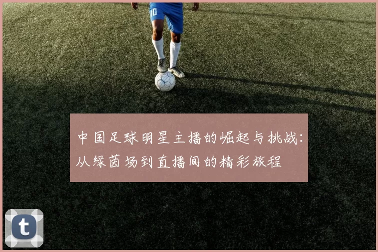中国足球明星主播的崛起与挑战：从绿茵场到直播间的精彩旅程