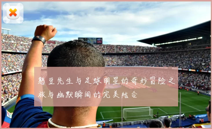 憨豆先生与足球明星的奇妙冒险之旅与幽默瞬间的完美结合
