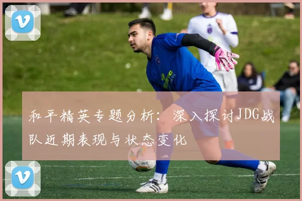 和平精英专题分析：深入探讨JDG战队近期表现与状态变化