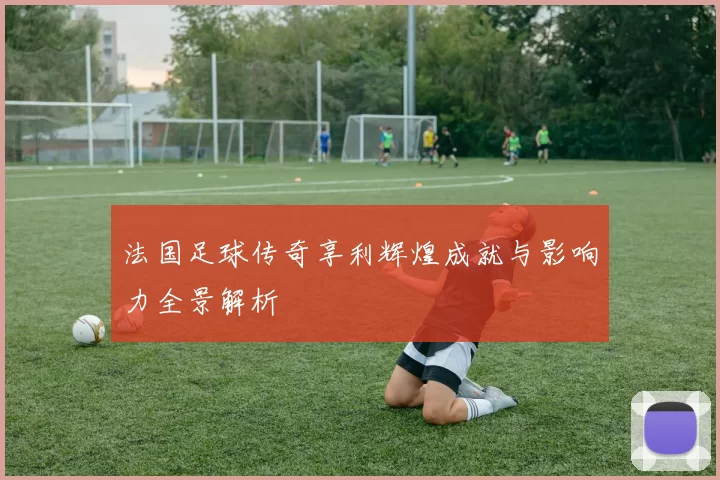 法国足球传奇享利辉煌成就与影响力全景解析