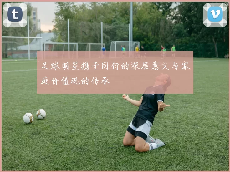 足球明星携子同行的深层意义与家庭价值观的传承