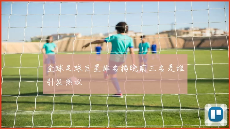 全球足球巨星排名揭晓前三名是谁引发热议