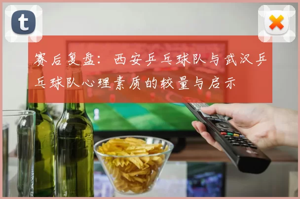 赛后复盘：西安乒乓球队与武汉乒乓球队心理素质的较量与启示