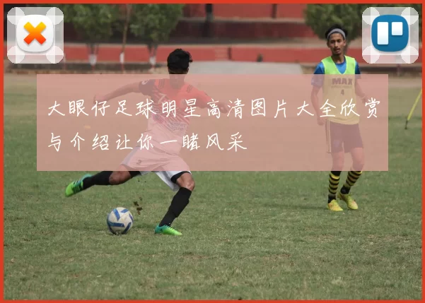 大眼仔足球明星高清图片大全欣赏与介绍让你一睹风采