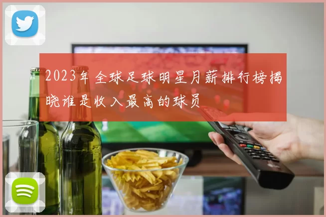 2023年全球足球明星月薪排行榜揭晓谁是收入最高的球员