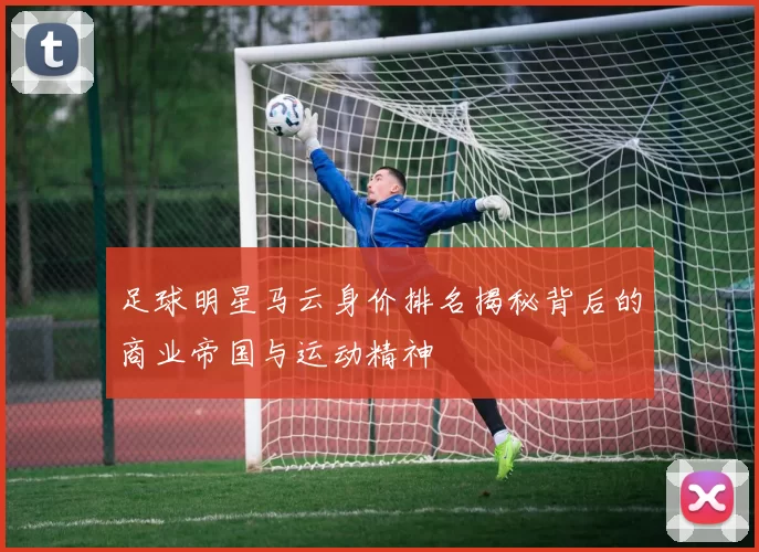 足球明星马云身价排名揭秘背后的商业帝国与运动精神