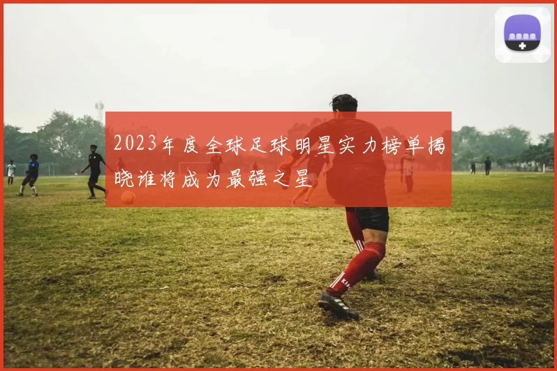 2023年度全球足球明星实力榜单揭晓谁将成为最强之星