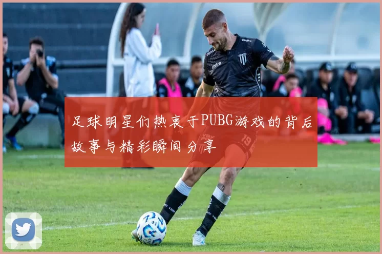 足球明星们热衷于PUBG游戏的背后故事与精彩瞬间分享