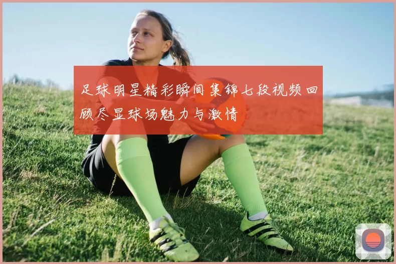 足球明星精彩瞬间集锦七段视频回顾尽显球场魅力与激情