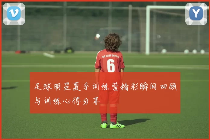 足球明星夏季训练营精彩瞬间回顾与训练心得分享