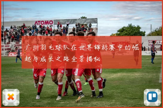 广州羽毛球队在世界锦标赛中的崛起与成长之路全景揭秘