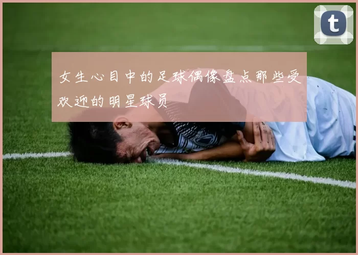 女生心目中的足球偶像盘点那些受欢迎的明星球员