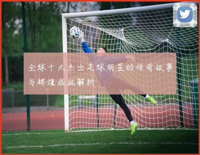 全球十大杰出足球明星的传奇故事与辉煌成就解析