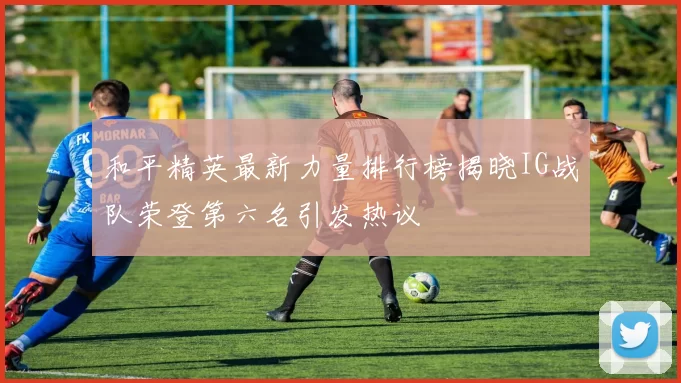 和平精英最新力量排行榜揭晓IG战队荣登第六名引发热议