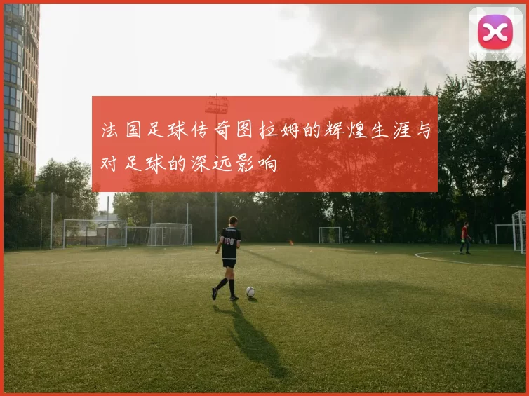 法国足球传奇图拉姆的辉煌生涯与对足球的深远影响