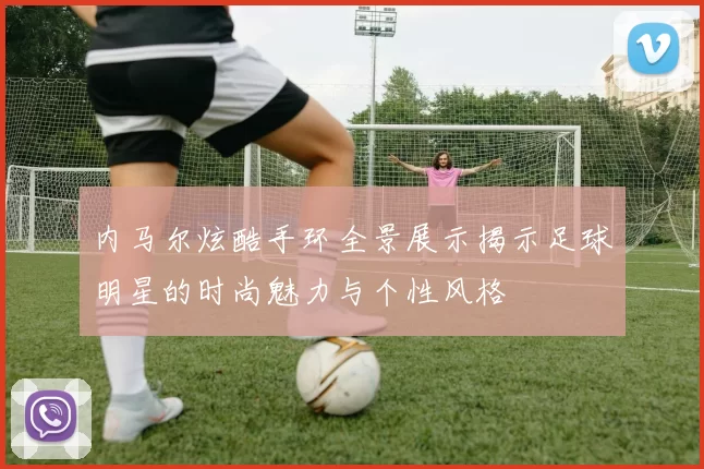 内马尔炫酷手环全景展示揭示足球明星的时尚魅力与个性风格