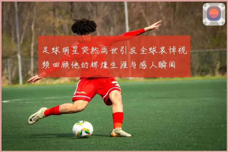 足球明星突然离世引发全球哀悼视频回顾他的辉煌生涯与感人瞬间