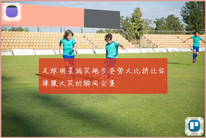 足球明星搞笑跑步姿势大比拼让你捧腹大笑的瞬间合集