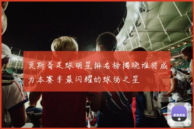 莫斯哥足球明星排名榜揭晓谁将成为本赛季最闪耀的球场之星