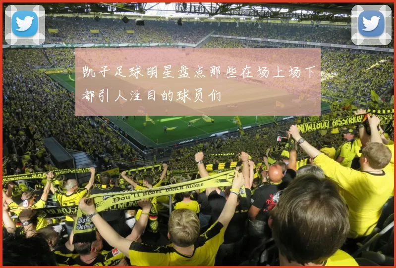 凯子足球明星盘点那些在场上场下都引人注目的球员们