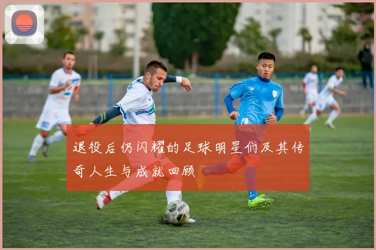 退役后仍闪耀的足球明星们及其传奇人生与成就回顾