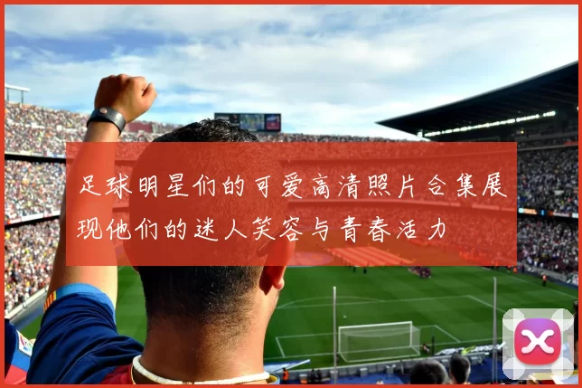 足球明星们的可爱高清照片合集展现他们的迷人笑容与青春活力