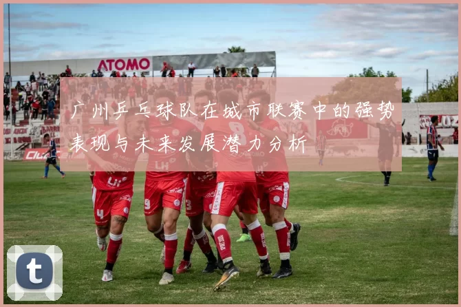 广州乒乓球队在城市联赛中的强势表现与未来发展潜力分析