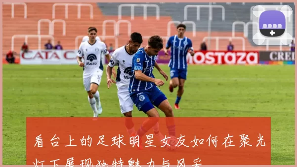 看台上的足球明星女友如何在聚光灯下展现独特魅力与风采