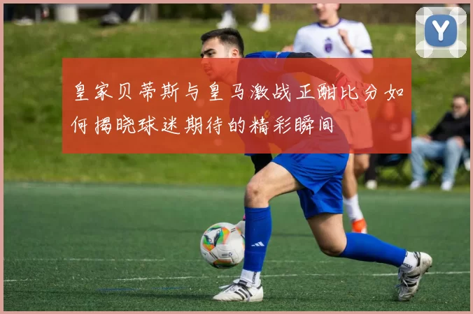 皇家贝蒂斯与皇马激战正酣比分如何揭晓球迷期待的精彩瞬间