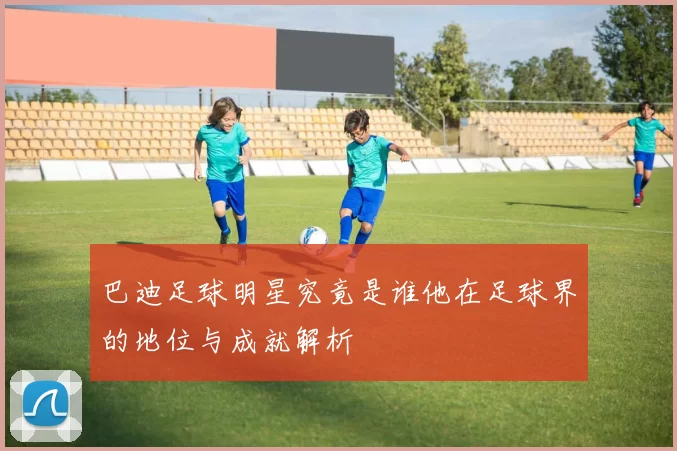 巴迪足球明星究竟是谁他在足球界的地位与成就解析