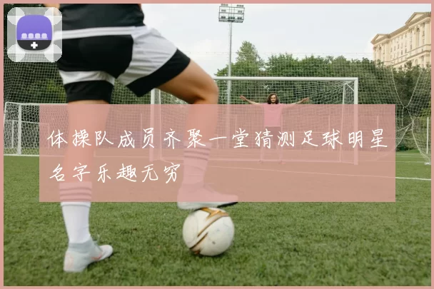 体操队成员齐聚一堂猜测足球明星名字乐趣无穷