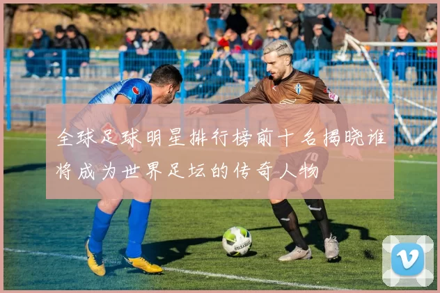 全球足球明星排行榜前十名揭晓谁将成为世界足坛的传奇人物