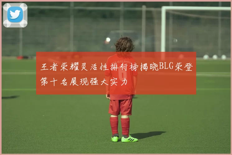 王者荣耀灵活性排行榜揭晓BLG荣登第十名展现强大实力