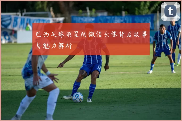 巴西足球明星的微信头像背后故事与魅力解析