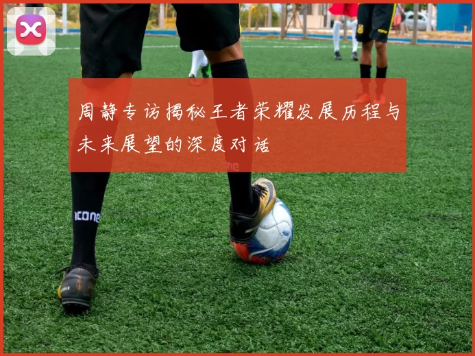 周静专访揭秘王者荣耀发展历程与未来展望的深度对话