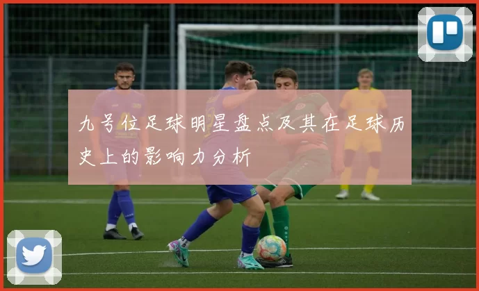 九号位足球明星盘点及其在足球历史上的影响力分析