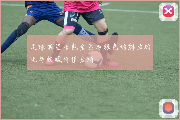 足球明星卡包金色与银色的魅力对比与收藏价值分析