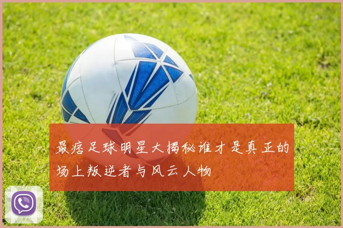 最痞足球明星大揭秘谁才是真正的场上叛逆者与风云人物