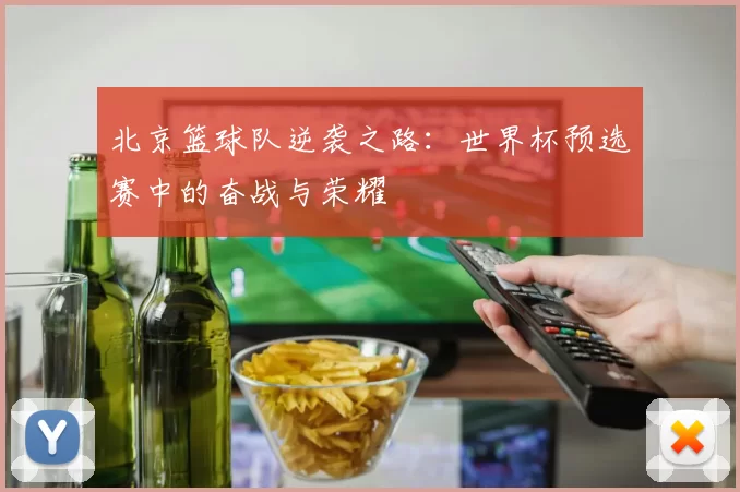 北京篮球队逆袭之路：世界杯预选赛中的奋战与荣耀