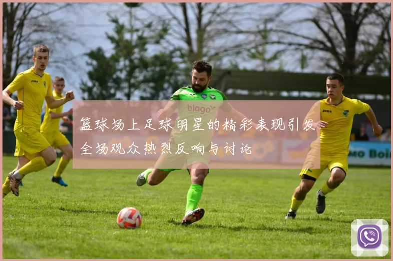 篮球场上足球明星的精彩表现引发全场观众热烈反响与讨论