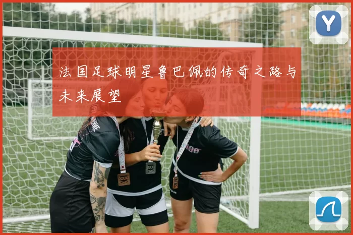 法国足球明星鲁巴佩的传奇之路与未来展望
