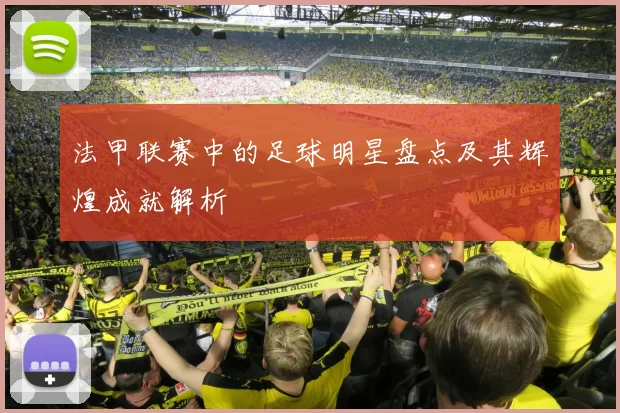 法甲联赛中的足球明星盘点及其辉煌成就解析