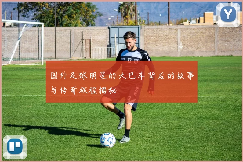 国外足球明星的大巴车背后的故事与传奇旅程揭秘