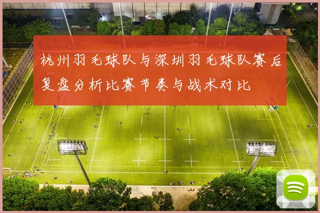 杭州羽毛球队与深圳羽毛球队赛后复盘分析比赛节奏与战术对比