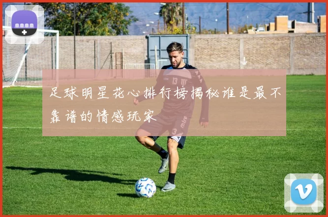 足球明星花心排行榜揭秘谁是最不靠谱的情感玩家