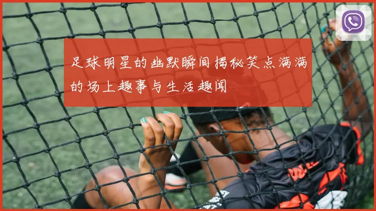 足球明星的幽默瞬间揭秘笑点满满的场上趣事与生活趣闻