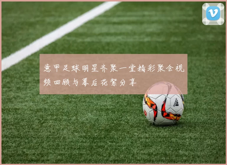 意甲足球明星齐聚一堂精彩聚会视频回顾与幕后花絮分享