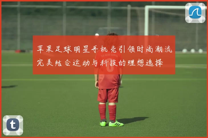 苹果足球明星手机壳引领时尚潮流完美结合运动与科技的理想选择